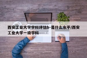 西安工业大学学科评估b-是什么水平/西安工业大学一级学科