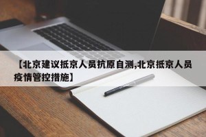 【北京建议抵京人员抗原自测,北京抵京人员疫情管控措施】
