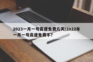 2023一月一号高速免费几天/2022年一月一号高速免费不?
