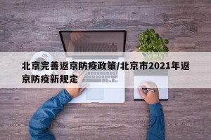 北京完善返京防疫政策/北京市2021年返京防疫新规定