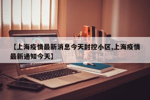 【上海疫情最新消息今天封控小区,上海疫情最新通知今天】