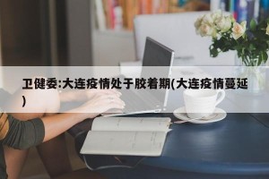 卫健委:大连疫情处于胶着期(大连疫情蔓延)