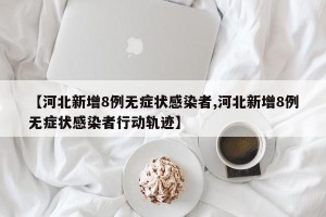 【河北新增8例无症状感染者,河北新增8例无症状感染者行动轨迹】