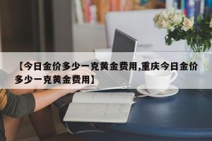 【今日金价多少一克黄金费用,重庆今日金价多少一克黄金费用】