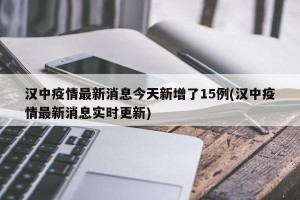 汉中疫情最新消息今天新增了15例(汉中疫情最新消息实时更新)