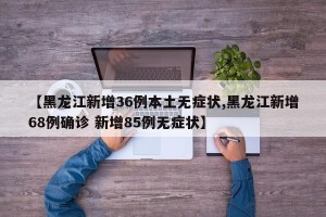 【黑龙江新增36例本土无症状,黑龙江新增68例确诊 新增85例无症状】