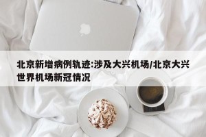 北京新增病例轨迹:涉及大兴机场/北京大兴世界机场新冠情况
