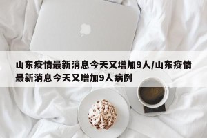 山东疫情最新消息今天又增加9人/山东疫情最新消息今天又增加9人病例