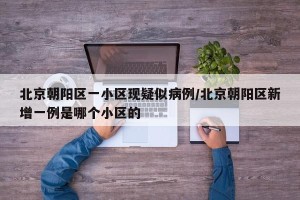 北京朝阳区一小区现疑似病例/北京朝阳区新增一例是哪个小区的