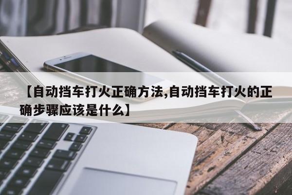【自动挡车打火正确方法,自动挡车打火的正确步骤应该是什么】