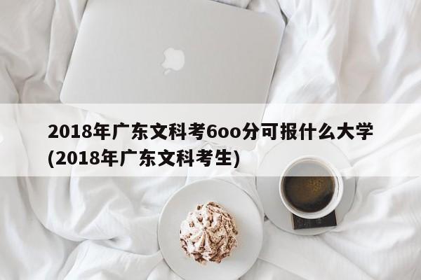 2018年广东文科考6oo分可报什么大学(2018年广东文科考生)