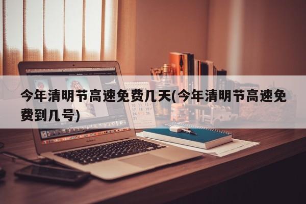 今年清明节高速免费几天(今年清明节高速免费到几号)