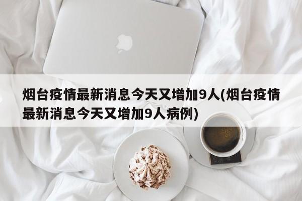 烟台疫情最新消息今天又增加9人(烟台疫情最新消息今天又增加9人病例)