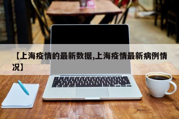 【上海疫情的最新数据,上海疫情最新病例情况】