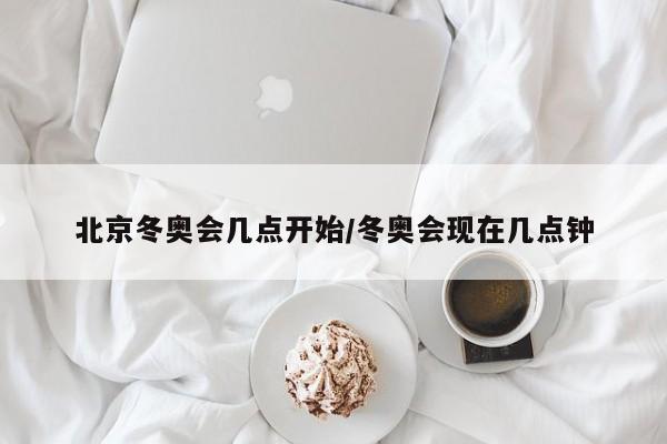 北京冬奥会几点开始/冬奥会现在几点钟