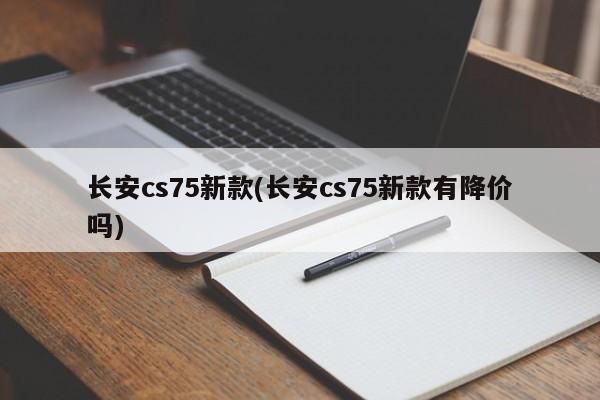 长安cs75新款(长安cs75新款有降价吗)