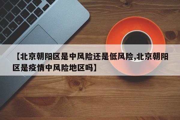 【北京朝阳区是中风险还是低风险,北京朝阳区是疫情中风险地区吗】