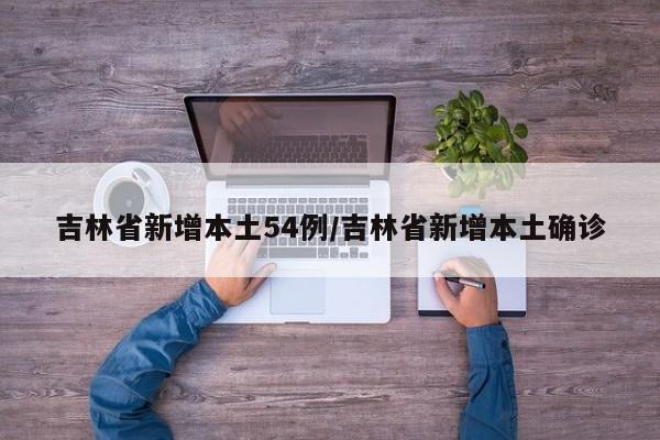 吉林省新增本土54例/吉林省新增本土确诊
