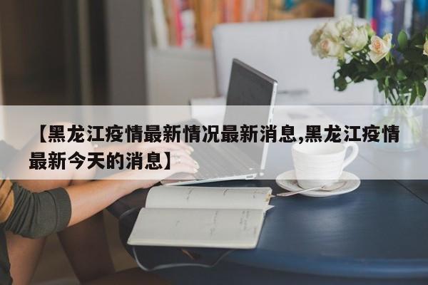 【黑龙江疫情最新情况最新消息,黑龙江疫情最新今天的消息】