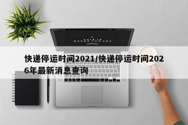 快递停运时间2021/快递停运时间2026年最新消息查询