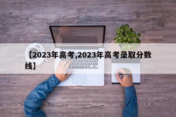 【2023年高考,2023年高考录取分数线】