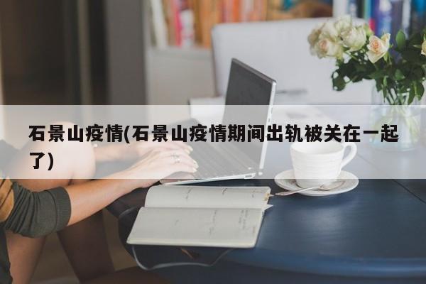 石景山疫情(石景山疫情期间出轨被关在一起了)