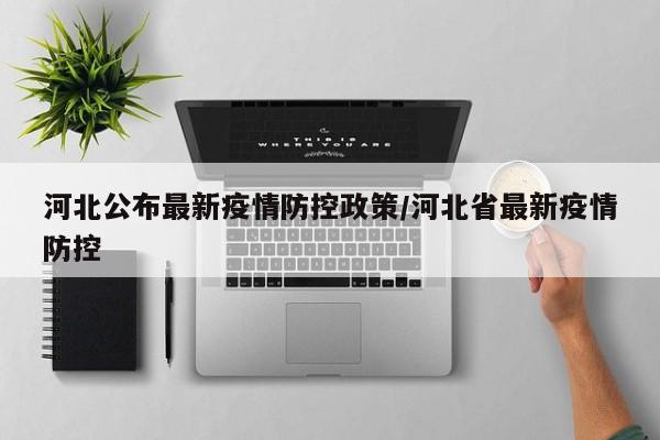 河北公布最新疫情防控政策/河北省最新疫情防控
