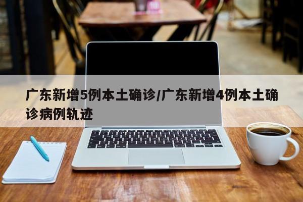 广东新增5例本土确诊/广东新增4例本土确诊病例轨迹
