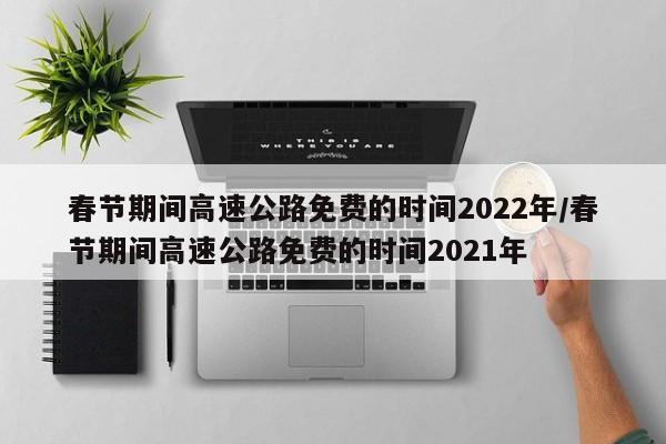 春节期间高速公路免费的时间2022年/春节期间高速公路免费的时间2021年