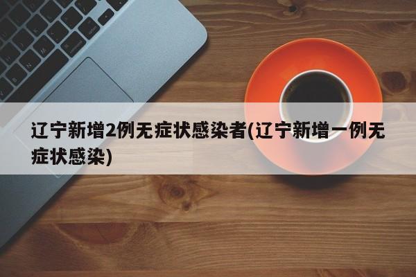 辽宁新增2例无症状感染者(辽宁新增一例无症状感染)