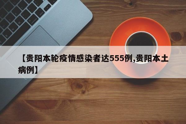 【贵阳本轮疫情感染者达555例,贵阳本土病例】