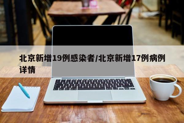 北京新增19例感染者/北京新增17例病例详情