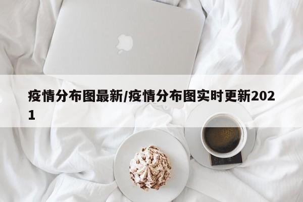 疫情分布图最新/疫情分布图实时更新2021