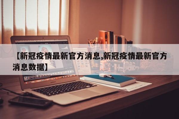 【新冠疫情最新官方消息,新冠疫情最新官方消息数据】