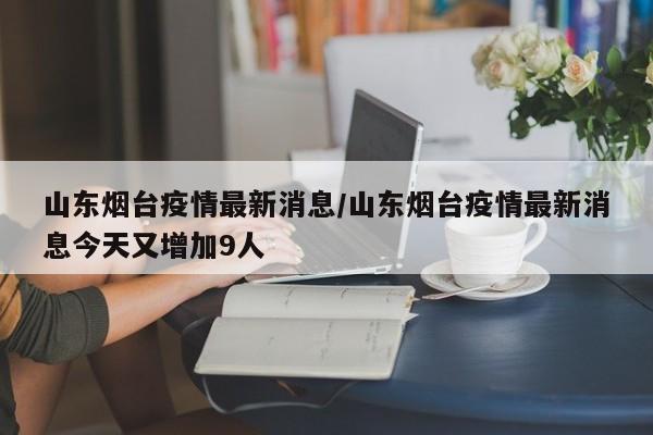 山东烟台疫情最新消息/山东烟台疫情最新消息今天又增加9人