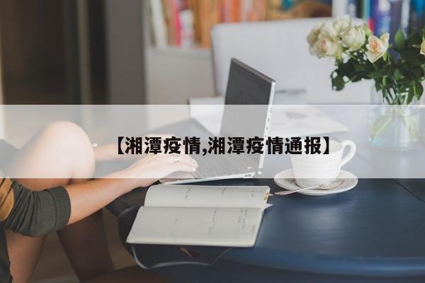 【湘潭疫情,湘潭疫情通报】