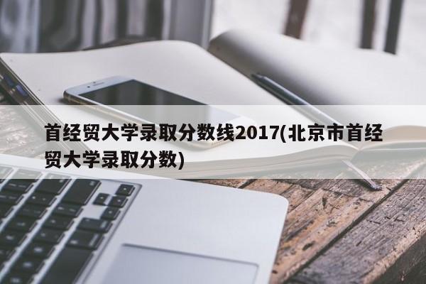 首经贸大学录取分数线2017(北京市首经贸大学录取分数)