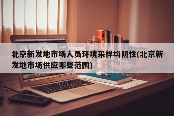 北京新发地市场人员环境采样均阴性(北京新发地市场供应哪些范围)