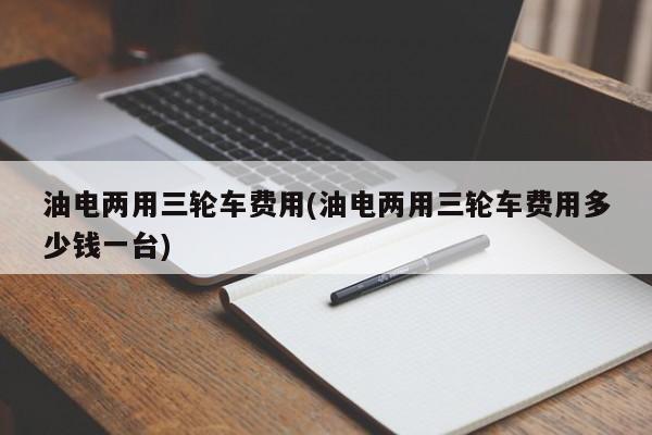 油电两用三轮车费用(油电两用三轮车费用多少钱一台)
