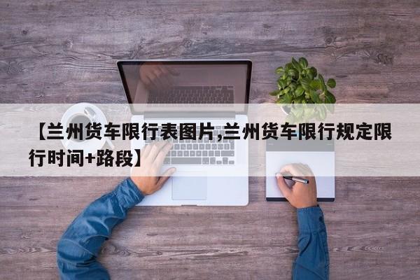 【兰州货车限行表图片,兰州货车限行规定限行时间+路段】