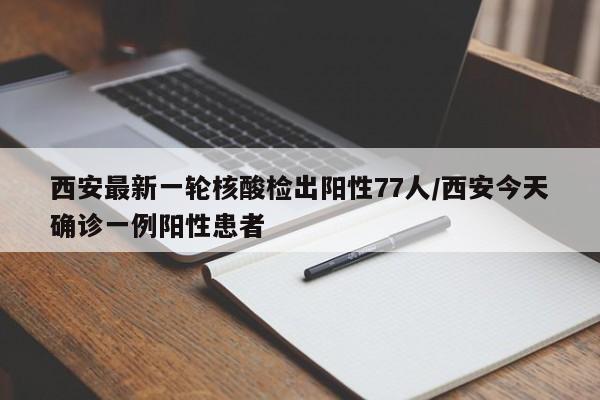 西安最新一轮核酸检出阳性77人/西安今天确诊一例阳性患者