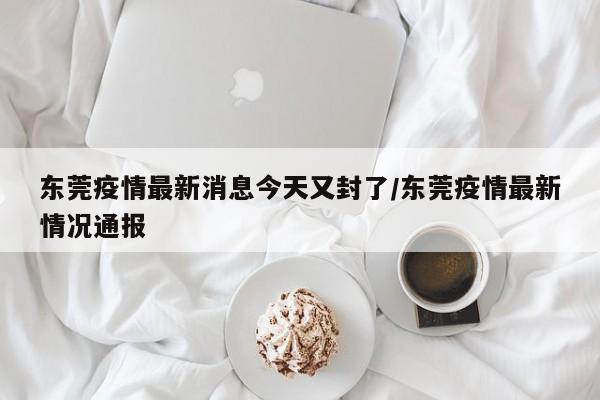 东莞疫情最新消息今天又封了/东莞疫情最新情况通报