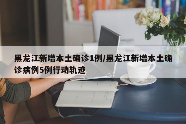 黑龙江新增本土确诊1例/黑龙江新增本土确诊病例5例行动轨迹