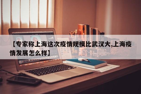 【专家称上海这次疫情规模比武汉大,上海疫情发展怎么样】