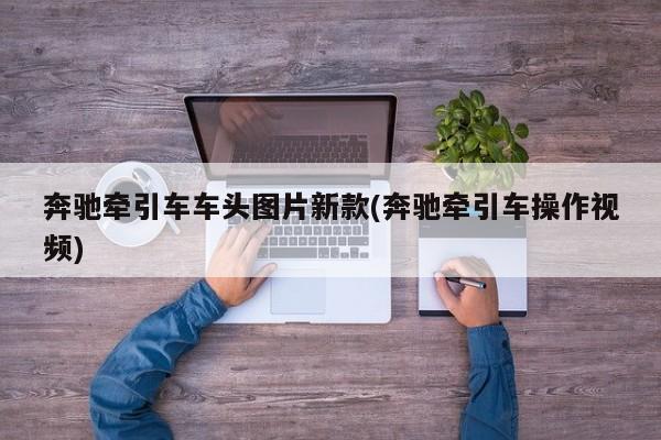 奔驰牵引车车头图片新款(奔驰牵引车操作视频)