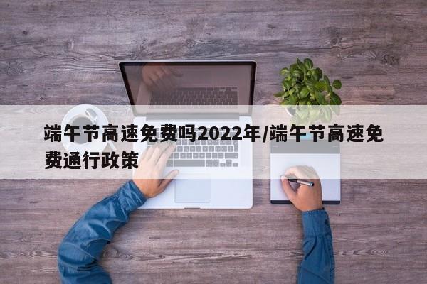 端午节高速免费吗2022年/端午节高速免费通行政策