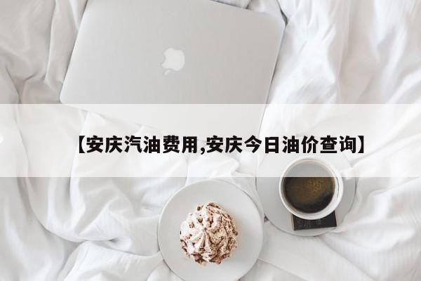 【安庆汽油费用,安庆今日油价查询】