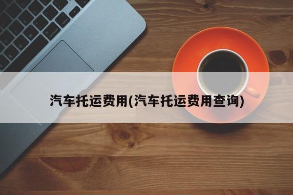 汽车托运费用(汽车托运费用查询)
