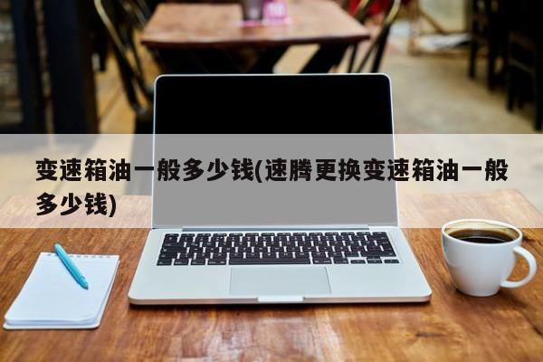变速箱油一般多少钱(速腾更换变速箱油一般多少钱)