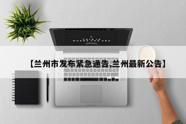 【兰州市发布紧急通告,兰州最新公告】